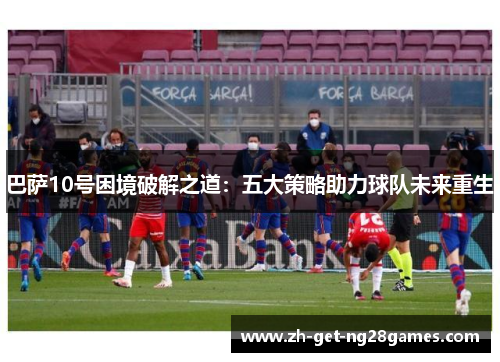 巴萨10号困境破解之道:五大策略助力球队未来重生 巴萨10号困境破解之道:五大策略助力球队未来重生