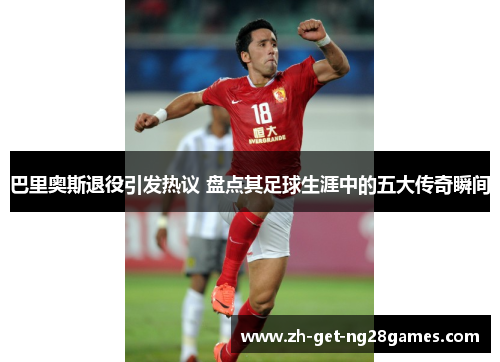 巴里奥斯退役引发热议 盘点其足球生涯中的五大传奇瞬间 巴里奥斯退役引发热议 盘点其足球生涯中的五大传奇瞬间
