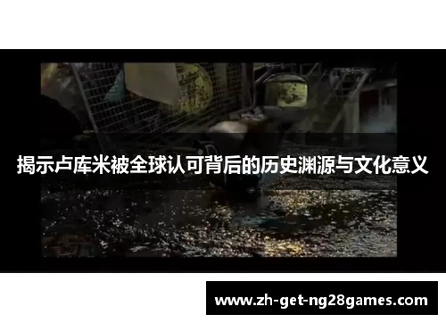 揭示卢库米被全球认可背后的历史渊源与文化意义 揭示卢库米被全球认可背后的历史渊源与文化意义