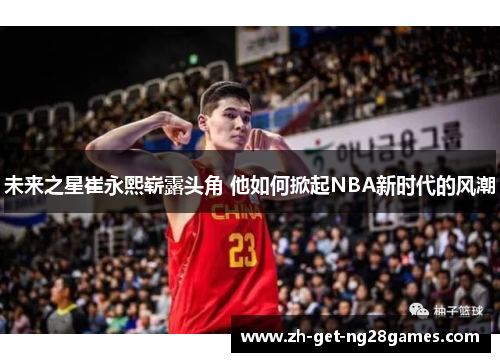 未来之星崔永熙崭露头角 他如何掀起NBA新时代的风潮 未来之星崔永熙崭露头角 他如何掀起NBA新时代的风潮