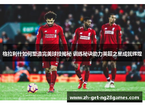 格拉利什如何塑造完美球技揭秘 训练秘诀助力英超之星成就辉煌 格拉利什如何塑造完美球技揭秘 训练秘诀助力英超之星成就辉煌