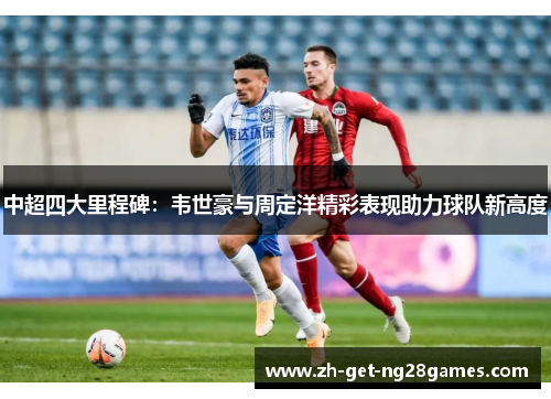中超四大里程碑:韦世豪与周定洋精彩表现助力球队新高度 中超四大里程碑:韦世豪与周定洋精彩表现助力球队新高度