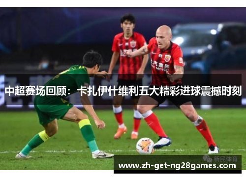 中超赛场回顾：卡扎伊什维利五大精彩进球震撼时刻