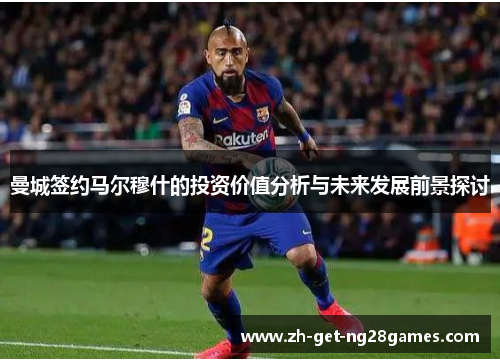 曼城签约马尔穆什的投资价值分析与未来发展前景探讨