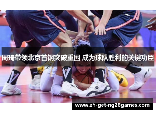 周琦带领北京首钢突破重围 成为球队胜利的关键功臣 周琦带领北京首钢突破重围 成为球队胜利的关键功臣