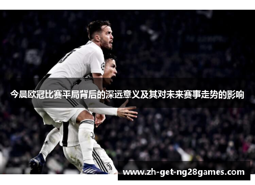今晨欧冠比赛平局背后的深远意义及其对未来赛事走势的影响 今晨欧冠比赛平局背后的深远意义及其对未来赛事走势的影响
