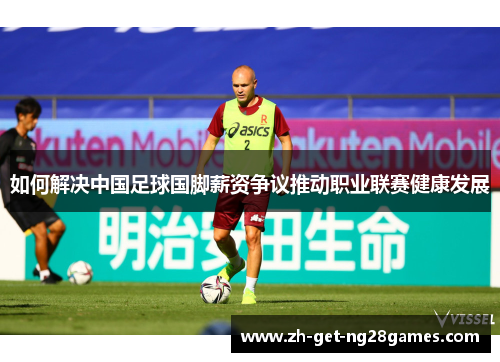 如何解决中国足球国脚薪资争议推动职业联赛健康发展 如何解决中国足球国脚薪资争议推动职业联赛健康发展