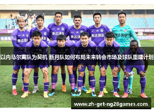 以内马尔离队为契机 新月队如何布局未来转会市场及球队重建计划 以内马尔离队为契机 新月队如何布局未来转会市场及球队重建计划