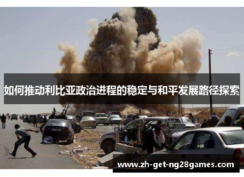 如何推动利比亚政治进程的稳定与和平发展路径探索