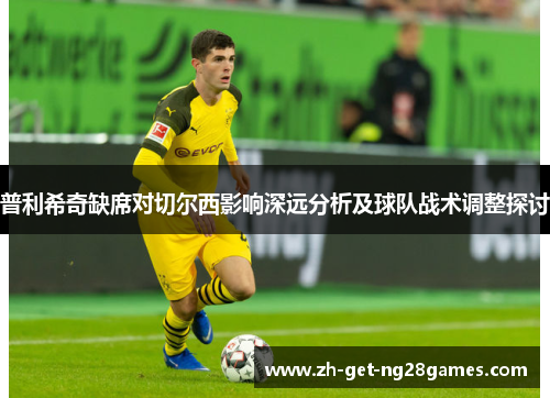 普利希奇缺席对切尔西影响深远分析及球队战术调整探讨 普利希奇缺席对切尔西影响深远分析及球队战术调整探讨