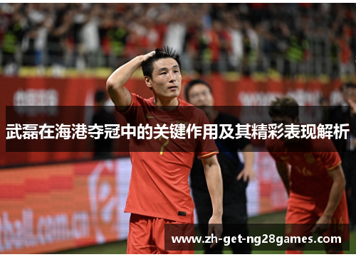 武磊在海港夺冠中的关键作用及其精彩表现解析