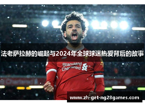 法老萨拉赫的崛起与2024年全球球迷热爱背后的故事 法老萨拉赫的崛起与2024年全球球迷热爱背后的故事