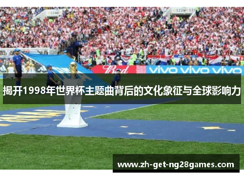 揭开1998年世界杯主题曲背后的文化象征与全球影响力 揭开1998年世界杯主题曲背后的文化象征与全球影响力