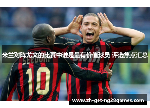 米兰对阵尤文的比赛中谁是最有价值球员 评选焦点汇总 米兰对阵尤文的比赛中谁是最有价值球员 评选焦点汇总