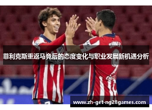 菲利克斯重返马竞后的态度变化与职业发展新机遇分析 菲利克斯重返马竞后的态度变化与职业发展新机遇分析