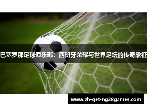 巴塞罗那足球俱乐部:西班牙荣耀与世界足坛的传奇象征 巴塞罗那足球俱乐部:西班牙荣耀与世界足坛的传奇象征