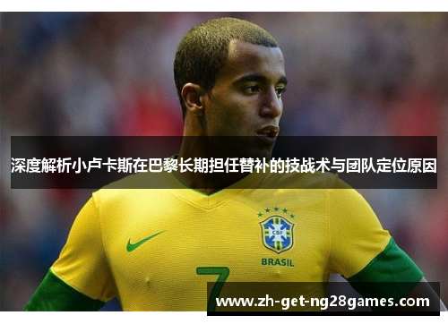 深度解析小卢卡斯在巴黎长期担任替补的技战术与团队定位原因 深度解析小卢卡斯在巴黎长期担任替补的技战术与团队定位原因