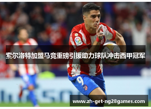 索尔洛特加盟马竞重磅引援助力球队冲击西甲冠军